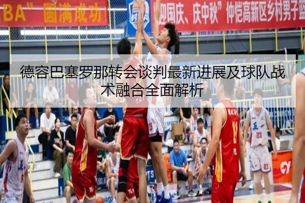 德容巴塞罗那转会谈判最新进展及球队战术融合全面解析